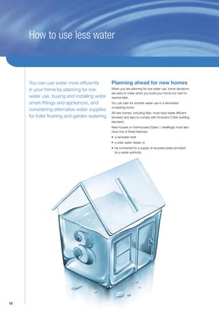 How to use less water



     You can use water more efﬁciently       Planning ahead for new homes
     in your home by planning for low        When you are planning for low water use, some decisions
                                             are easy to make when you build your home but hard to
     water use, buying and installing water reverse later.
     smart ﬁttings and appliances, and       You can plan for smarter water use in a renovated
                                             or existing home.
     considering alternative water supplies
                                             All new homes, including ﬂats, must have water efﬁcient
     for toilet ﬂushing and garden watering. showers and taps to comply with Victoria’s 5 Star building
                                                       standard.
                                                       New houses or townhouses (Class 1 dwellings) must also
                                                       have one of these features:
                                                       • a rainwater tank
                                                       • a solar water heater or
                                                       • be connected to a supply of recycled water provided
                                                         by a water authority.




10
 