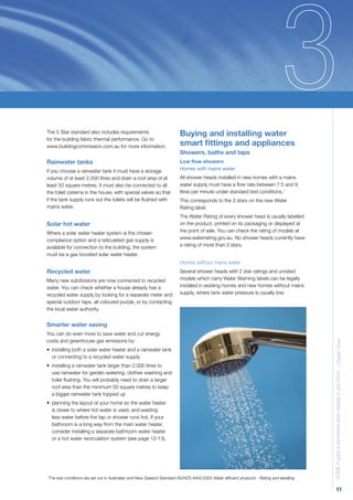 The 5 Star standard also includes requirements                         Buying and installing water
for the building fabric thermal performance. Go to
www.buildingcommission.com.au for more information.                    smart ﬁttings and appliances
                                                                       Showers, baths and taps
Rainwater tanks                                                        Low ﬂow showers
If you choose a rainwater tank it must have a storage                  Homes with mains water
volume of at least 2,000 litres and drain a roof area of at            All shower heads installed in new homes with a mains
least 50 square metres. It must also be connected to all               water supply must have a ﬂow rate between 7.5 and 9
the toilet cisterns in the house, with special valves so that          litres per minute under standard test conditions.1
if the tank supply runs out the toilets will be ﬂushed with            This corresponds to the 3 stars on the new Water
mains water.                                                           Rating label.
                                                                       The Water Rating of every shower head is usually labelled
Solar hot water                                                        on the product, printed on its packaging or displayed at
Where a solar water heater system is the chosen                        the point of sale. You can check the rating of models at
compliance option and a reticulated gas supply is                      www.waterrating.gov.au. No shower heads currently have
available for connection to the building, the system                   a rating of more than 3 stars.
must be a gas boosted solar water heater.
                                                                       Homes without mains water
Recycled water                                                         Several shower heads with 2 star ratings and unrated
Many new subdivisions are now connected to recycled                    models which carry Water Warning labels can be legally
water. You can check whether a house already has a                     installed in existing homes and new homes without mains
recycled water supply by looking for a separate meter and              supply, where tank water pressure is usually low.
special outdoor taps, all coloured purple, or by contacting
the local water authority.


Smarter water saving
You can do even more to save water and cut energy
costs and greenhouse gas emissions by:                                                                                                   H2OME A guide to permanent water savings in your home - Chapter Three

• installing both a solar water heater and a rainwater tank
  or connecting to a recycled water supply
• installing a rainwater tank larger than 2,000 litres to
  use rainwater for garden watering, clothes washing and
  toilet ﬂushing. You will probably need to drain a larger
  roof area than the minimum 50 square metres to keep
  a bigger rainwater tank topped up
• planning the layout of your home so the water heater
  is closer to where hot water is used, and wasting
  less water before the tap or shower runs hot. If your
  bathroom is a long way from the main water heater,
  consider installing a separate bathroom water heater
  or a hot water recirculation system (see page 12-13).




The test conditions are set out in Australian and New Zealand Standard AS/NZS 6400:2005 Water efﬁcient products - Rating and labelling
1




                                                                                                                                                      11
 
