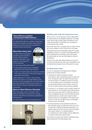 Wasting water while the temperature rises
     Water Efﬁciency Labelling
                                                              When you turn on a hot tap there is often a delay before
     and Standards (WELS) Scheme
                                                              the water reaches an acceptable temperature. The delay
                                                              varies with the type of water heater, the distance to the
     The national Water Efﬁciency Labelling and Standards
                                                              outlet and the pattern of drawoffs, but it’s usually from
     (WELS) scheme applies mandatory water efﬁciency
                                                              15 seconds to three minutes.
     labelling and minimum performance standards to
     household water-using products.                          When water ﬂows from a cold pipe start at a rate of 8 litres
                                                              per minute, between 2 and 24 litres is lost in this delay.
                                                              People either let the sub-temperature water run to waste,
     WELS Water Rating label
                                                              especially for showers, or accept it when ﬁlling baths and
     The WELS Water Rating label is                           sinks. Dishwashers and washing machine will accept
     mandatory across Australia for                           the colder water, but may use their heaters to raise the
     showers, clothes washing                                 temperature.
     machines, dishwashers, toilet
                                                              A family of four with water efﬁcient ﬁttings can lose from
     equipment, urinal equipment
                                                              10 to 20 kl of water this way each year, comparable to the
     and tap equipment.
                                                              20 kilolitres they are likely to use in the kitchen for a year.
     The WELS Water Rating label includes:
     • A star rating that gives a quick comparative
                                                              Avoiding water waste
       assessment of the model’s water efﬁciency
                                                              You can cut waiting time and water loss by installing
     • A water consumption ﬁgure that provides an estimate
                                                              products that use these methods:
       of the water consumption of the product based on its
       tested water consumption                               • circulating hot water by pumping or natural
                                                                thermosyphon action during peak periods of water use
     Labels display from 1 to 6 stars, with more stars
                                                                in the morning and night. Hot water ﬂows past every
     meaning the product is more water efﬁcient. Some
                                                                hot tap and there is no waiting time when it is turned
     products may also be labelled with a ‘Zero Star Rated’
                                                                on. The circulating pump is controlled by a time clock
     label, which indicates that the product is either not
                                                                and temperature switch so that if water in the loop is
     water efﬁcient or does not meet basic performance
                                                                hot from a recent drawoff, the pump stops operating.
     requirements.
                                                              • ‘conscious’ or ‘on-demand’ pump circulation where you
     Minimum Water Efﬁciency Standards                          press a button on a control panel next to the shower or
     WELS also applies minimum mandatory water-                 tap to start a pump and wait for a light that shows hot
     efﬁciency standards to some products. Currently            water is available at the tap. In the meantime the pump
     minimum water efﬁciency standards are speciﬁed for         circulates water by a return loop through the water
     toilet equipment.                                          heater to bring it up to temperature. If the water is still
     For more information visit www.waterrating.gov.au          hot from the last use, the light comes on immediately
                                                                and the pump is not needed.
                                                              • automatic diversion of sub-temperature water into
                                                                the cold water supply, so water only comes out of the
                                                                hot tap when it reaches the desired temperature. The
                                                                diverted water can go back into the mains cold supply
                                                                if the system allows it, or to ﬂexible bladders
                                                                or a rainwater tank. Some designs work by differences
                                                                in pressure while others require pumps.
                                                              ‘On demand’ and automatic diversion methods produce
                                                              water savings with the lowest energy costs.




12
 