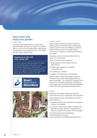 Save water and
     enjoy your garden
                                                                Irrigation methods
     Garden design
                                                                Garden irrigation methods and systems range from
     Choosing drought resistant plants is the best way to
                                                                watering cans and hand-held hoses to whole-garden
     reduce the water demands of your garden. You can get
                                                                irrigation systems. Some are controlled by computers
     advice on this from the Accredited Water Saving Garden
                                                                linked to moisture sensors and weather stations,
     Centres listed at www.ourwater.vic.gov.au. This website
                                                                so that you can manage your watering by anticipating
     also lists drought resistant plants.
                                                                the weather.
                                                                No irrigation system is more water efﬁcient than all
       Keeping up-to-date with                                  others in all circumstances.
       water saving rules
                                                                Efﬁciency and performance depend on:
       It is vital to have up-to-date knowledge of Victoria’s   • design quality and how the system suits the
       Permanent Water Saving Rules when you are                  plants and soil
       planning and selecting your watering system. You can     • whether water is applied on the surface
       check current water restrictions at www.ourwater.vic.      or at the plant roots
       gov.au or by calling your local water business or the
                                                                • how watering is controlled
       DSE Customer Service Centre on 136 186.
                                                                • durability and maintenance of the equipment.
                                                                When you plan to install a ﬁxed irrigation system it’s
                                                                important to have a good system design before you
                                                                select the hardware. You can get lists of designers and
                                                                advisors from the Irrigation Association of Australia at
                                                                www.irrigation.org.au or the Smart Approved WaterMark
                                                                at www.wsaa.asn.au/smartwatermark/approved.htm.


                                                                Emitters
                                                                Emitters are the irrigation system parts that spray
                                                                or drip water over, onto or under grass, trees and plants.
                                                                Their potential to improve water efﬁciency and reduce
                                                                waste depends on:
                                                                • consistent and even water distribution at any pressure
                                                                  to prevent over-watering
                                                                • some form of check valve so water is retained in the
                                                                  lines after ﬂow stops, because if it drains away the
                                                                  ﬁrst ﬂow on restart must be used to ﬁll the lines again.
                                                                You will ﬁnd products with these features
                                                                at www.savewater.com.au and
                                                                at www.wsaa.asn.au/smartwatermark/approved.htm




16   Chapter Three
 