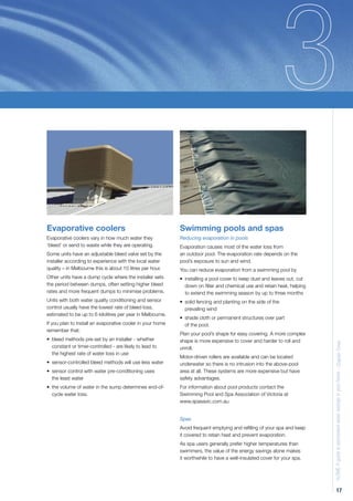 Evaporative coolers                                         Swimming pools and spas
Evaporative coolers vary in how much water they             Reducing evaporation in pools
‘bleed’ or send to waste while they are operating.          Evaporation causes most of the water loss from
Some units have an adjustable bleed valve set by the        an outdoor pool. The evaporation rate depends on the
installer according to experience with the local water      pool’s exposure to sun and wind.
quality – in Melbourne this is about 10 litres per hour.    You can reduce evaporation from a swimming pool by
Other units have a dump cycle where the installer sets      • installing a pool cover to keep dust and leaves out, cut
the period between dumps, often setting higher bleed          down on ﬁlter and chemical use and retain heat, helping
rates and more frequent dumps to minimise problems.           to extend the swimming season by up to three months
Units with both water quality conditioning and sensor       • solid fencing and planting on the side of the
control usually have the lowest rate of bleed loss,           prevailing wind
estimated to be up to 6 kilolitres per year in Melbourne.
                                                            • shade cloth or permanent structures over part
If you plan to install an evaporative cooler in your home     of the pool.
remember that:
                                                            Plan your pool’s shape for easy covering. A more complex
• bleed methods pre-set by an installer - whether           shape is more expensive to cover and harder to roll and      H2OME A guide to permanent water savings in your home - Chapter Three
  constant or timer-controlled - are likely to lead to      unroll.
  the highest rate of water loss in use
                                                            Motor-driven rollers are available and can be located
• sensor-controlled bleed methods will use less water       underwater so there is no intrusion into the above-pool
• sensor control with water pre-conditioning uses           area at all. These systems are more expensive but have
  the least water                                           safety advantages.
• the volume of water in the sump determines end-of-        For information about pool products contact the
  cycle water loss.                                         Swimming Pool and Spa Association of Victoria at
                                                            www.spasavic.com.au


                                                            Spas
                                                            Avoid frequent emptying and reﬁlling of your spa and keep
                                                            it covered to retain heat and prevent evaporation.
                                                            As spa users generally prefer higher temperatures than
                                                            swimmers, the value of the energy savings alone makes
                                                            it worthwhile to have a well-insulated cover for your spa.




                                                                                                                                      17
 