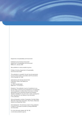 Department of Sustainability and Environment

Published by the Victorian Government
Department of Sustainability and Environment
Melbourne, January 2008

Also published on www.ourwater.vic.gov.au

© State of Victoria, Department of Sustainability
and Environment 2008

This publication is copyright. No part may be reproduced
by any process except in accordance with the provisions
of the Copyright Act 1968

Authorised by the Victorian Government,
8 Nicholson Street, East Melbourne
Printed by
on 100% recycled paper.
ISBN 978-1-74152-853-4

Disclaimer: This publication may be of assistance to you
but the State of Victoria and its employees do not guarantee
that the publication is without ﬂaw of any kind or is wholly
appropriate for your particular purposes and therefore
disclaims all liability for any error, loss or other consequence
wich may arise from you relying on any information
in this publication.

Some photographs courtesy of savewater, City West Water,
Alternative Technology Association, Rain Reviva, Waterwise
Systems and Bluescope Tanks.

Acknowledgment: The technical content of this publication
is based on information provided by George Wilkenfeld
and Associates.

For more information please call 136 186
or visit www.ourwater.vic.gov.au
 