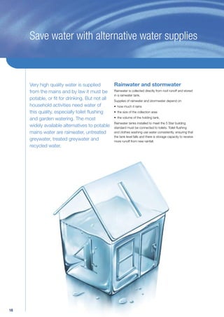 Save water with alternative water supplies



     Very high quality water is supplied      Rainwater and stormwater
     from the mains and by law it must be Rainwater is collected directly from roof runoff and stored
                                              in a rainwater tank.
     potable, or ﬁt for drinking. But not all Supplies of rainwater and stormwater depend on
     household activities need water of       • how much it rains
     this quality, especially toilet ﬂushing  • the size of the collection area

     and garden watering. The most            • the volume of the holding tank.
                                              Rainwater tanks installed to meet the 5 Star building
     widely available alternatives to potable standard must be connected to toilets. Toilet ﬂushing
     mains water are rainwater, untreated     and clothes washing use water consistently, ensuring that
                                              the tank level falls and there is storage capacity to receive
     greywater, treated greywater and         more runoff from new rainfall.
     recycled water.




18
 