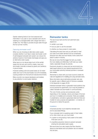 Garden watering tends to be more seasonal and                Rainwater tanks
intermittent. If you plan to use a rainwater tank only for
                                                             The size of your tank and the roof catchment area
watering it is managed better with a larger tank than a
                                                             depend on:
smaller one. This helps to provide enough water through
the hot summer months.                                       • rainfall in your area
                                                             • how you plan to use the rainwater

Capturing stormwater runoff                                  • whether you have access to mains water.

When you are choosing an alternative water supply            Calculating the exact tank size you will need to meet
consider whether it can help to retain stormwater runoff.    your year-round water demand can be complicated,
A well-designed rainwater tank system can reduce the         because how often and how heavily it rains varies from
adverse impacts of stormwater discharges and give you        place to place in Victoria.
an alternative water supply.                                 But we do know that the bigger the tank you install,
When land is in its natural state much of the rainfall       the more reliably and effectively it will meet your water
soaks into the soil, and runoff to creeks, rivers and        needs, especially through dry periods.
stormwater channels is slowed by plants and variations       Everyone’s situation is unique and we recommend you
in ground slope.                                             seek expert advice for your special requirements from
However building roofs and paved areas do not retain         your local water authority, licensed plumber or rainwater
water and much of the stormwater runs off immediately,       tank retailer.
causing problems for the built and natural environments.     Remember to check with your local council to clarify the
Many councils now require developers and builders            rules and regulations for installing and using rainwater tanks.
to pay attention to stormwater retention.                    More information about estimating rainwater tank size
                                                             for speciﬁc uses in different parts of Victoria is available
                                                             in the Appendix on pages 28-29.
                                                             Individual rainwater tanks or greywater reuse systems may
                                                             not be practical for apartments, but it may be possible to
                                                             collect rainwater and stormwater in communal tanks.
                                                             The cost of tanks, pumps and accessories varies
                                                             depending on the materials, volume and shape of the tank          H2OME A guide to permanent water savings in your home - Chapter Four
                                                             and how it is installed and connected. Tanks are available
                                                             in polyethylene, concrete or galvanised steel and there are
                                                             models for every purpose and application – on stands, on
                                                             the ground or below the ground.


                                                             Installation
                                                             A licensed plumber must install the rainwater tank
                                                             and its associated ﬁttings.
                                                             If your rainwater tank is supplying water to ﬂush toilets
                                                             or for other indoor use, you must install:
                                                             • a system to bring backup mains water to the toilets
                                                               if the tank runs dry
                                                             • a backﬂow prevention device to prevent rainwater
                                                               entering the reticulated water supply.
                                                             We recommend you also install a ﬁrst ﬂow diversion
                                                             device so that leaves and roof pollution are not washed
                                                             into the tank.



                                                                                                                                             19
 