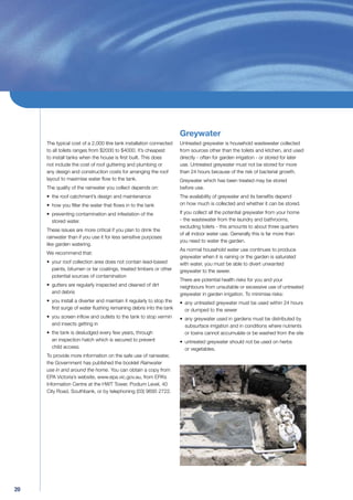 Greywater
     The typical cost of a 2,000 litre tank installation connected    Untreated greywater is household wastewater collected
     to all toilets ranges from $2000 to $4000. It’s cheapest         from sources other than the toilets and kitchen, and used
     to install tanks when the house is ﬁrst built. This does         directly - often for garden irrigation - or stored for later
     not include the cost of roof guttering and plumbing or           use. Untreated greywater must not be stored for more
     any design and construction costs for arranging the roof         than 24 hours because of the risk of bacterial growth.
     layout to maximise water ﬂow to the tank.                        Greywater which has been treated may be stored
     The quality of the rainwater you collect depends on:             before use.
     • the roof catchment’s design and maintenance                    The availability of greywater and its beneﬁts depend
     • how you ﬁlter the water that ﬂows in to the tank               on how much is collected and whether it can be stored.

     • preventing contamination and infestation of the                If you collect all the potential greywater from your home
       stored water.                                                  - the wastewater from the laundry and bathrooms,
                                                                      excluding toilets - this amounts to about three quarters
     These issues are more critical if you plan to drink the
                                                                      of all indoor water use. Generally this is far more than
     rainwater than if you use it for less sensitive purposes
                                                                      you need to water the garden.
     like garden watering.
                                                                      As normal household water use continues to produce
     We recommend that:
                                                                      greywater when it is raining or the garden is saturated
     • your roof collection area does not contain lead-based          with water, you must be able to divert unwanted
       paints, bitumen or tar coatings, treated timbers or other      greywater to the sewer.
       potential sources of contamination
                                                                      There are potential health risks for you and your
     • gutters are regularly inspected and cleaned of dirt            neighbours from unsuitable or excessive use of untreated
       and debris                                                     greywater in garden irrigation. To minimise risks:
     • you install a diverter and maintain it regularly to stop the   • any untreated greywater must be used within 24 hours
       ﬁrst surge of water ﬂushing remaining debris into the tank       or dumped to the sewer
     • you screen inﬂow and outlets to the tank to stop vermin        • any greywater used in gardens must be distributed by
       and insects getting in                                           subsurface irrigation and in conditions where nutrients
     • the tank is desludged every few years, through                   or toxins cannot accumulate or be washed from the site
       an inspection hatch which is secured to prevent                • untreated greywater should not be used on herbs
       child access.                                                    or vegetables.
     To provide more information on the safe use of rainwater,
     the Government has published the booklet Rainwater
     use in and around the home. You can obtain a copy from
     EPA Victoria’s website, www.epa.vic.gov.au, from EPA’s
     Information Centre at the HWT Tower, Podium Level, 40
     City Road, Southbank, or by telephoning (03) 9695 2722.




20
 