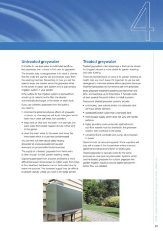 Untreated greywater                                            Treated greywater
It is better to use less water and ultimately produce          Treated greywater’s main advantage is that can be stored
less greywater than to have to ﬁnd uses for greywater.         for long periods and is more usable for garden watering
The simplest way to use greywater is to install a diverter     and toilet ﬂushing.
that ﬁts under the laundry tub and receives water from         There are no restrictions on using it for garden watering as
the washing machine. Depending on how you set the              health risks are much lower. It’s important to use low salt
selector lever, the diverter sends the greywater either        detergents to minimise adverse effects on plants because
to the sewer or septic tank system or to a sub-surface         treatment processes do not remove salt from greywater.
irrigation system in your garden.                              Most greywater treatment systems use more than one
If the outﬂow to the irrigation system is blocked from         tank, and can have up to three tanks. It typically costs
a build up of material on the ﬁlter, the diverter              at least several thousand dollars to install a system.
automatically discharges to the sewer or septic tank.          Features of treated greywater systems include:
If you use untreated greywater from the laundry                • a combined tank volume similar to a rainwater tank
you need to:                                                     serving a similar demand
• minimise the potential adverse effects of greywater          • signiﬁcantly higher costs than a rainwater tank
  on plants by choosing low salt liquid detergents which
                                                               • more regular supply which does not vary with rainfall
  have much lower salt levels than powders
                                                                 patterns
• keep track of what is in the wash – for example, the
                                                               • higher plumbing costs as laundry and bathroom
  wash water from soiled nappies should not be sent
                                                                 sub-ﬂoor wastes must be diverted to the greywater
  to the garden
                                                                 system, with overﬂows to the sewer
• divert the wash water to the sewer and reuse the
                                                               • a treatment unit, controller and pump, all connected
  rinse water which is much less contaminated.
                                                                 to power.
You can ﬁnd out more about safely reusing
                                                               Systems must be serviced regularly. Some suppliers will
greywater at www.savewater.com.au and
                                                               only sell a system if the householder enters a service
www.epa.vic.gov.au/water/reuse/reuse.asp
                                                               agreement costing around $200 to $300 a year.
The supply of untreated greywater from the laundry
                                                               Treated greywater is typically suited for the same
is often enough to meet garden watering needs.
                                                               purposes as dual-pipe recycled water. Systems which
Capturing greywater from showers and baths is more             use the treated greywater for outdoor purposes like
                                                                                                                              H2OME A guide to permanent water savings in your home - Chapter Four

difﬁcult because it is necessary to collect water from traps   garden irrigation require a council septic tank permit
at ﬂoor level and the diverter cannot be located directly      before they are installed.
below the sources. The increased supply may be difﬁcult
to absorb usefully unless you have a very large garden.




                                                                                                                                            21
 