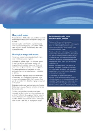 Recycled water                                                Recommendations for using
     Recycled water is distributed or reticulated from a central   alternative water supplies
     treatment plant where wastewater is treated to high Class
     A quality.                                                    The Victorian Government has consistent
     Users of recycled water have two separate metered             recommendations for using alternative water supplies.
     water supplies to their property – one potable and the        These are included in the discussion paper A
     other recycled – and this arrangement is often called         Framework for Alternative Urban Water Supplies
     dual-pipe recycling.                                          (Victorian Government, 2006).
                                                                   There is no alternative water supply which can be
                                                                   recommended without reservation for all household
     Dual-pipe recycled water                                      uses. We are extremely sensitive to the quality of
     You can use recycled water as a substitute for mains          the water we drink and cook with, less sensitive
     water in toilets and garden irrigation.                       to the water we wash in and least sensitive to the
     It may also be possible to use it for cold water supply       water we rarely see or touch, such as that used
     to washing machines and for water features and                in toilet ﬂushing.
     evaporative coolers, subject to approval. We do not           Rainwater is routinely used in rural areas for all
     recommend using recycled water in swimming pools.             purposes, but there is some risk that pollutants
     The water savings from recycled water are more                from motor vehicle exhausts or solid fuel heaters
     predictable than from rainwater because it is available       and pathogens from animal and bird droppings
     at all times.                                                 can be washed into the tank.
     Not all sources of alternative supply can deliver water       For this reason the Government does not
     whenever you want. Dual-pipe recycled water is the            recommend that rainwater be used for drinking
     only alternative supply available at all times and where      or food preparation where reticulated potable water
     you do not need to think about the ongoing management         is available. There may also be environmental risks
     of the system.                                                associated with poorly-managed use of some
     Dual-pipe recycled water supply is metered and you pay        alternative water supplies like untreated greywater.
     for the volume you use. The price varies but will be less
     than potable water.
     The taps must have distinct purple colouring and
     removable handles to better control recycled water use
     and limit it to the intended purposes. You may prefer to
     remove the handles from recycled water taps to make
     sure that children don’t come into contact with recycled
     water or drink it while they are playing in the garden.




22
 