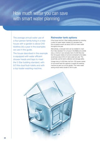 How much water you can save
     with smart water planning


     The average annual water use of          Rainwater tank options
     a four person family living in a new     If the house met the 5 Star building standard by including
                                              a solar hot water heater instead of a rainwater tank,
     house with a garden is about 240         the occupants would use about 240 kl of mains water
     kilolitres (kl) a year in the examples   throughout the year.
                                              Alternatively, a rainwater tank can be installed to meet
     we use in this guide.                    the 5 Star standard. For a house in the Melbourne rainfall
     The house described in this example      area, a minimum size rainwater tank of 2,000 litres fed
                                              from 50 square metres of roof and connected to the toilets
     is equipped with water efﬁcient          would save about 28 kl of mains water per year. This
     shower heads and taps to meet            would fully use the tank’s collection and storage ability.
                                              A larger tank of 4,500 litres, fed from 100 square metres
     the 5 Star building standard, with       of roof would have the capacity to supply the washing
     6/3 litre dual ﬂush toilets and with     machine as well, but not the garden. The mains water
                                              saving would nearly double to 56 kl a year.
     a top loader washing machine.




24
 