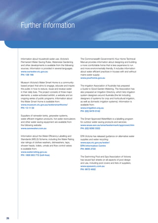 Further information



     Information about household water use, Victoria’s             The Commonwealth Government’s Your Home Technical
     Permanent Water Saving Rules, Waterwise Gardening             Manual provides information about designing and building
     and other developments is available from the following        a more comfortable home that is less expensive to run
     sources. Information is provided in several languages.        and more environmentally friendly. It includes information
     www.ourwater.vic.gov.au                                       about water efﬁcient practices in houses with and without
     PH: 136 186                                                   mains water supply:
                                                                   www.yourhome.gov.au

     Museum Victoria’s Water Smart Home is a community-
     based project that aims to engage, educate and inspire        The Irrigation Association of Australia has prepared
     the public in how to reduce, reuse and revalue water          a Guide to Good Garden Watering. The Association has
     in their daily lives. The project consists of three major     also prepared an Irrigation Directory, which lists irrigation
     elements: a water-activated exhibit, a website and an         system designers around Australia (the list including
     ongoing series of public programs. Information about          designers of systems for crop and horticultural irrigation,
     the Water Smart Home is available from:                       as well as domestic irrigation systems). Information is
     www.museum.vic.gov.au/watersmarthome/                         available from:
     PH: 13 11 02                                                  www.irrigation.org.au
                                                                   PH: (02) 9476 0142

     Suppliers of rainwater tanks, greywater systems,
     water efﬁcient irrigation products, hot water recirculators   The Smart Approved WaterMark is a labelling program
     and other water saving equipment are available from           for outdoor water saving products and services:
     the following website:                                        www.wsaa.asn.au/smartwatermark/approved.htm
     www.savewater.com.au                                          PH: (02) 9290 3322


     Information about the Water Efﬁciency Labelling and           EPA Victoria has released guidance on alternative water
     Standards (WELS) Scheme, including the Water Rating           supplies and water recycling:
     star ratings of clothes washers, dishwashers, taps,           www.epa.vic.gov.au/water/
     shower heads, toilets, urinals and ﬂow control valves         EPA Information Centre
     is available from:                                            PH: 9695 2722
     www.waterrating.gov.au
     PH: 1800 803 772 (toll-free)
                                                                   The Swimming Pool and Spa Association of Victoria
                                                                   has issued fact sheets on all aspects of pool design
                                                                   and use, including pool covers and lists of suppliers.
                                                                   www.spasavic.com.au
                                                                   PH: 9872 4502




26
 