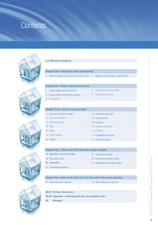 Contents



       2-3 Minister’s foreword



       Chapter One - Using less water, permanently
       5    Building water saving into your new home   5   Helping you choose to save water



       Chapter Two - Where water goes at home
       7    Using water inside the home                8   Swimming pools and spas

       8    Using water through the seasons            9   Evaporative coolers

       8    The garden



       Chapter Three - How to use less water
       11 Showers, baths and taps                      15 Washing machines
       11 Low ﬂow showers                              15 Dishwashers
       12 Avoiding waste                               16 Gardens
       13 Taps                                         16 Irrigation methods
       13 Baths                                        16 Emitters
       13 Water heaters                                17 Evaporative coolers

       14 Toilets                                      17 Pools and spas



       Chapter Four - Save water with alternative water supplies
       18 Rainwater and stormwater                     21 Treated greywater

       19 Rainwater tanks                              22 Dual-pipe recycled water
                                                                                              H2OME A guide to permanent water savings in your home - Contents



       20 Greywater                                    23 Alternative hot water supply

       21 Untreated greywater



       Chapter Five - How much water you can save with smart water planning
       24 Rainwater tank options                       25 Water efﬁciency options



       26-27 Further information
       28-29 Appendix - estimating the size of rainwater tanks
       30      Glossary




                                                                                                           1
 