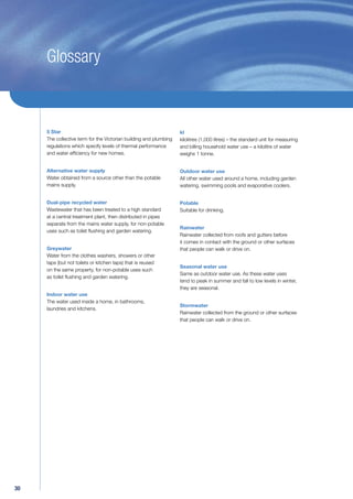 Glossary



     5 Star                                                        kl
     The collective term for the Victorian building and plumbing   kilolitres (1,000 litres) – the standard unit for measuring
     regulations which specify levels of thermal performance       and billing household water use – a kilolitre of water
     and water efﬁciency for new homes.                            weighs 1 tonne.


     Alternative water supply                                      Outdoor water use
     Water obtained from a source other than the potable           All other water used around a home, including garden
     mains supply.                                                 watering, swimming pools and evaporative coolers.


     Dual-pipe recycled water                                      Potable
     Wastewater that has been treated to a high standard           Suitable for drinking.
     at a central treatment plant, then distributed in pipes
     separate from the mains water supply, for non-potable
                                                                   Rainwater
     uses such as toilet ﬂushing and garden watering.
                                                                   Rainwater collected from roofs and gutters before
                                                                   it comes in contact with the ground or other surfaces
     Greywater                                                     that people can walk or drive on.
     Water from the clothes washers, showers or other
     taps (but not toilets or kitchen taps) that is reused
                                                                   Seasonal water use
     on the same property, for non-potable uses such
                                                                   Same as outdoor water use. As these water uses
     as toilet ﬂushing and garden watering.
                                                                   tend to peak in summer and fall to low levels in winter,
                                                                   they are seasonal.
     Indoor water use
     The water used inside a home, in bathrooms,
                                                                   Stormwater
     laundries and kitchens.
                                                                   Rainwater collected from the ground or other surfaces
                                                                   that people can walk or drive on.




30
 