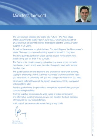 Minister’s foreword



The Government released Our Water Our Future – The Next Stage
of the Government’s Water Plan in June 2007, which announced that
$4.9 billion will be spent to provide the biggest boost to Victoria’s water
supplies in 25 years.
As well as these water supply initiatives, The Next Stage of the Government’s
Water Plan supports new and existing water conservation programs.
This new guide to permanent water savings in your home shows how
water saving can be ‘built in’ to our lives.
The Guide is for people planning to build or buy a new home, renovate
their home, or who simply want to make changes to save water where
they live now.
The guide focuses on the decisions and choices we have when building,
buying or extending a home. It shows how these choices can either help
you save water, or potentially lock you into using more water than you need.
Introducing water efﬁciency at the design stage saves money, compared
with retroﬁtting later.
And the guide shows it is possible to incorporate water efﬁciency without
compromising liveability.
It brings together advice about a wide range of water conservation
and alternative supply measures, so you can develop the best package
                                                                                H2OME A guide to permanent water savings in your home - Foreword



of measures for your circumstances.
It will help all Victorians make water saving a way of life.




Tim Holding
Minister for Water




                                                                                             3
 