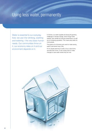 Using less water, permanently



    Water is essential to our everyday       In Victoria, our water supplies are facing the growing
                                             challenges of climate change, which brings hotter
    lives: we use it for drinking, washing   weather, less rainfall and reduced streamﬂows, as well
    and watering – the very basic human      as an increasing population. This means less water for
                                             more people.
    needs. Our communities thrive on         This guide is for Victorians who want to make saving
    it, our economy relies on it and our     water a permanent way of life.

    environment depends on it.               It’s for people planning to build or buy a new home,
                                             renovate their home, or who simply want to make
                                             changes to save water where they live now.




4
 