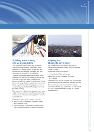 Building water saving                                         Helping you
into your new home                                            choose to save water
The Government now requires all new houses and                This guide focuses on the decisions and choices
apartments built in Victoria to include water saving          people usually make when building, buying or extending
measures such as water efﬁcient showers and taps.             a home, including
Houses must also have either a rainwater tank, solar          • whether to install a rainwater tank
water heater or connection to recycled water.
                                                              • how to plan the kitchen and laundry
These regulations spell out the minimum water saving
                                                              • whether to connect a hot water recirculator
measures to be built into new homes. But you can plan
                                                                to the shower.
to do even more to save water. In the future, the
Government will move to allow home builders to choose         It shows how your choices can either help you save water,
from a wider range of options and combine them in more        or potentially lock you into using more water than you need.
ﬂexible ways. These could include approaches such as          The regulations, products and practices described
using treated greywater for toilet ﬂushing and rainwater      are current at the time of publication, but we recommend
for clothes washing.                                          you consult the resources listed on page 26-27 for the
Most new homes in Victoria have access to mains water         latest information.                                            H2OME A guide to permanent water savings in your home - Chapter One

supply. This guide outlines more efﬁcient ways of using
mains water, as well as alternative supplies like rainwater
or recycled water.
Efﬁcient water use is just as important for homes:
• without access to mains water, because of limited
  and/or uncertain supply
• without sewerage, because it reduces the cost and
  size of the systems needed to deal with wastewater.




                                                                                                                                           5
 