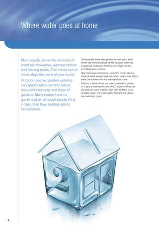 Where water goes at home



    Most people use similar amounts of        Some people water their gardens all year round while
                                              others rely more on natural rainfall. Outdoor water use
    water for showering, washing clothes      is seasonal, peaking in the hotter and dryer months,
    and ﬂushing toilets. This indoor use of   and falling away in winter.
                                              New homes approved since June 2004 must include a
    water stays the same all year round.      range of water saving measures, which means their indoor
                                              water use is lower than the average older home.
    Outdoor uses like garden watering
                                              Even so, a family of four in a new house with a garden
    vary greatly because there are so         on a typical development site of 600 square metres, will
    many different sizes and types of         buy and use nearly 240,000 litres (240 kilolitres, or kl)
                                              of water a year. This is enough to ﬁll nearly ﬁve typical
    gardens. Many homes have no               size swimming pools .
    gardens at all, although people living
    in ﬂats often have outdoor plants
    on balconies.




6
 