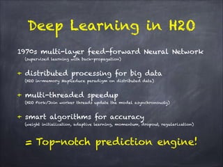 1970s multi-layer feed-forward Neural Network
(supervised learning with back-propagation)
!
+ distributed processing for big data
(H2O in-memory MapReduce paradigm on distributed data)
!
+ multi-threaded speedup
(H2O Fork/Join worker threads update the model asynchronously)
!
+ smart algorithms for accuracy
(weight initialization, adaptive learning, momentum, dropout, regularization)
!
= Top-notch prediction engine!
Deep Learning in H2O
 