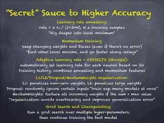“Secret” Sauce to Higher Accuracy
Momentum training: 
keep changing weights and biases (even if there’s no error)  
“find other local minima, and go faster along valleys”
Adaptive learning rate - ADADELTA (Google): 
automatically set learning rate for each neuron based on its
training history, combines annealing and momentum features
Learning rate annealing: 
rate r = r0 / (1+ß*N), N = training samples
“dig deeper into local minimum”
Grid Search and Checkpointing: 
Run a grid search over multiple hyper-parameters,
then continue training the best model
L1/L2/Dropout/MaxSumWeights regularization: 
L1: penalizes non-zero weights, L2: penalizes large weights 
Dropout: randomly ignore certain inputs “train exp. many models at once”
MaxSumWeights: Reduce all incoming weights if the sum > max value
“regularization avoids overtraining and improves generalization error”
 