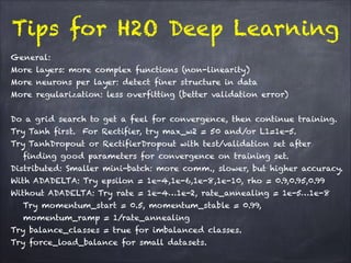 Tips for H2O Deep Learning
!
General:
More layers: more complex functions (non-linearity)
More neurons per layer: detect finer structure in data
More regularization: less overfitting (better validation error)
!
Do a grid search to get a feel for convergence, then continue training.
Try Tanh first. For Rectifier, try max_w2 = 50 and/or L1=1e-5.
Try TanhDropout or RectifierDropout with test/validation set after
finding good parameters for convergence on training set.
Distributed: Smaller mini-batch: more comm., slower, but higher accuracy.
With ADADELTA: Try epsilon = 1e-4,1e-6,1e-8,1e-10, rho = 0.9,0.95,0.99
Without ADADELTA: Try rate = 1e-4…1e-2, rate_annealing = 1e-5…1e-8
Try momentum_start = 0.5, momentum_stable = 0.99, 
momentum_ramp = 1/rate_annealing
Try balance_classes = true for imbalanced classes.
Try force_load_balance for small datasets.
 