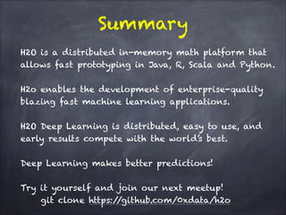 Summary
H2O is a distributed in-memory math platform that
allows fast prototyping in Java, R, Scala and Python.
!
H2o enables the development of enterprise-quality
blazing fast machine learning applications.
!
H2O Deep Learning is distributed, easy to use, and
early results compete with the world’s best.
!
Deep Learning makes better predictions!
!
Try it yourself and join our next meetup! 
git clone https://github.com/0xdata/h2o
 
