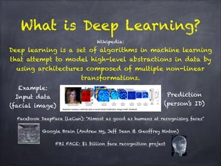 Wikipedia: 
Deep learning is a set of algorithms in machine learning
that attempt to model high-level abstractions in data by
using architectures composed of multiple non-linear
transformations.
!
!
!
!
!
Facebook DeepFace (LeCun): “Almost as good as humans at recognising faces”
!
Google Brain (Andrew Ng, Jeff Dean & Geoffrey Hinton)
!
FBI FACE: $1 billion face recognition project
What is Deep Learning?
Example:
Input data 
(facial image)
Prediction
(person’s ID)
 