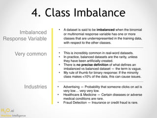 H2O.ai 
Machine Intelligence
4. Class Imbalance
Imbalanced
Response Variable
• A dataset is said to be imbalanced when the binomial
or multinomial response variable has one or more
classes that are underrepresented in the training data,
with respect to the other classes.
• This is incredibly common in real-word datasets.
• In practice, balanced datasets are the rarity, unless
they have been artificially created.
• There is no precise definition of what defines an
imbalanced vs balanced dataset — the term is vague.
• My rule of thumb for binary response: If the minority
class makes <10% of the data, this can cause issues.
• Advertising — Probability that someone clicks on ad is  
very low… very very low.
• Healthcare & Medicine — Certain diseases or adverse
medical conditions are rare.
• Fraud Detection — Insurance or credit fraud is rare.
Very common
Industries
 