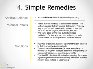 H2O.ai 
Machine Intelligence
4. Simple Remedies
Artificial Balance • You can balance the training set using sampling.
• Notice that we don’t say to balance the test set. The
test set represents the true data distribution. The only
way to get “honest” model performance on your test
set is to use the original, unbalanced, test set.
• The same goes for the hold-out sets in cross-
validation. For this, you may end up having to write
custom code, depending on what software you use.
• H2O has a “balance_classes” argument that can be used
to do this properly & automatically.
• You can manually upsample (or downsample) your
minority (or majority) class(es) set either by duplicating (or
sub-sampling) rows, or by using row weights.
• The SMOTE (Synthetic Minority Oversampling Technique)
algorithm generates simulated training examples from the
minority class instead of upsampling.
Potential Pitfalls
Solutions
 