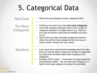 H2O.ai 
Machine Intelligence
5. Categorical Data
Real Data • Most real world datasets contain categorical data.
• Problems can arise if you have too many categories.
• A lot of ML software will place limits on the number of
categories allowed in a single column (e.g. 1024) so
you may be forced to deal with this whether you like it
or not.
• When there are high-cardinality categorical columns,
often there will be many categories that only occur a
small number of times (not very useful).
• If you have some hierarchical knowledge about the data,
then you may be able to reduce the number of categories
by using some sensible higher-level mapping of the
categories.
• Example: ICD-9 codes — thousands of unique diagnostic
and procedure codes. You can map each category to a
higher level super-category to reduce the cardinality.
Too Many
Categories
Solutions
 
