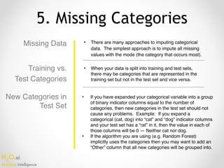 H2O.ai 
Machine Intelligence
5. Missing Categories
Missing Data • There are many approaches to imputing categorical
data. The simplest approach is to impute all missing
values with the mode (the category that occurs most).
• When your data is split into training and test sets,
there may be categories that are represented in the
training set but not in the test set and vice versa.
• If you have expanded your categorical variable into a group
of binary indicator columns equal to the number of
categories, then new categories in the test set should not
cause any problems. Example: If you expand a
categorical (cat, dog) into “cat” and “dog” indicator columns
and your test set has a “rat” in it, then the value in each of
those columns will be 0 — Neither cat nor dog.
• If the algorithm you are using (e.g. Random Forest)
implicitly uses the categories then you may want to add an
“Other” column that all new categories will be grouped into.
Training vs.
Test Categories
New Categories in
Test Set
 