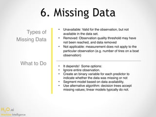 H2O.ai 
Machine Intelligence
6. Missing Data
Types of
Missing Data
• Unavailable: Valid for the observation, but not
available in the data set.
• Removed: Observation quality threshold may have
not been reached, and data removed
• Not applicable: measurement does not apply to the
particular observation (e.g. number of tires on a boat
observation)
• It depends! Some options:
• Ignore entire observation.
• Create an binary variable for each predictor to
indicate whether the data was missing or not
• Segment model based on data availability.
• Use alternative algorithm: decision trees accept
missing values; linear models typically do not.
What to Do
 
