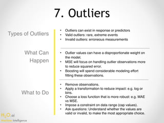 H2O.ai 
Machine Intelligence
7. Outliers
Types of Outliers
• Outliers can exist in response or predictors
• Valid outliers: rare, extreme events
• Invalid outliers: erroneous measurements
• Remove observations.
• Apply a transformation to reduce impact: e.g. log or
bins.
• Choose a loss function that is more robust: e.g. MAE
vs MSE.
• Impose a constraint on data range (cap values).
• Ask questions: Understand whether the values are
valid or invalid, to make the most appropriate choice.
What to Do
What Can
Happen
• Outlier values can have a disproportionate weight on
the model.
• MSE will focus on handling outlier observations more
to reduce squared error.
• Boosting will spend considerable modeling effort
fitting these observations.
 