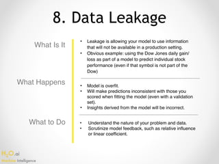 H2O.ai 
Machine Intelligence
8. Data Leakage
What Is It
• Leakage is allowing your model to use information
that will not be available in a production setting.
• Obvious example: using the Dow Jones daily gain/
loss as part of a model to predict individual stock
performance (even if that symbol is not part of the
Dow)
• Model is overfit.
• Will make predictions inconsistent with those you
scored when fitting the model (even with a validation
set).
• Insights derived from the model will be incorrect.
• Understand the nature of your problem and data.
• Scrutinize model feedback, such as relative influence
or linear coefficient.
What Happens
What to Do
 