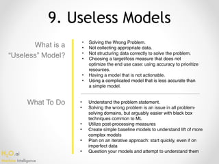 H2O.ai 
Machine Intelligence
9. Useless Models
What is a
“Useless” Model?
• Solving the Wrong Problem.
• Not collecting appropriate data.
• Not structuring data correctly to solve the problem.
• Choosing a target/loss measure that does not
optimize the end use case: using accuracy to prioritize
resources.
• Having a model that is not actionable.
• Using a complicated model that is less accurate than
a simple model.
• Understand the problem statement.
• Solving the wrong problem is an issue in all problem-
solving domains, but arguably easier with black box
techniques common to ML
• Utilize post-processing measures
• Create simple baseline models to understand lift of more
complex models
• Plan on an iterative approach: start quickly, even if on
imperfect data
• Question your models and attempt to understand them
What To Do
 