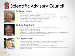 H2O.ai 
Machine Intelligence
Scientific Advisory Council
Dr. Trevor Hastie
Dr. Rob Tibshirani
Dr. Stephen Boyd
• John A. Overdeck Professor of Mathematics, Stanford University
• PhD in Statistics, Stanford University
• Co-author, The Elements of Statistical Learning: Prediction, Inference and Data Mining
• Co-author with John Chambers, Statistical Models in S
• Co-author, Generalized Additive Models
• 108,404 citations (via Google Scholar)
• Professor of Statistics and Health Research and Policy, Stanford University
• PhD in Statistics, Stanford University
• COPPS Presidents’ Award recipient
• Co-author, The Elements of Statistical Learning: Prediction, Inference and Data Mining
• Author, Regression Shrinkage and Selection via the Lasso
• Co-author, An Introduction to the Bootstrap
• Professor of Electrical Engineering and Computer Science, Stanford University
• PhD in Electrical Engineering and Computer Science, UC Berkeley
• Co-author, Convex Optimization
• Co-author, Linear Matrix Inequalities in System and Control Theory
• Co-author, Distributed Optimization and Statistical Learning via the Alternating Direction
Method of Multipliers
 