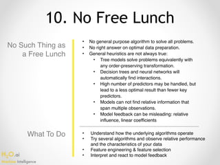 H2O.ai 
Machine Intelligence
10. No Free Lunch
No Such Thing as
a Free Lunch
• No general purpose algorithm to solve all problems.
• No right answer on optimal data preparation.
• General heuristics are not always true:
• Tree models solve problems equivalently with
any order-preserving transformation.
• Decision trees and neural networks will
automatically find interactions.
• High number of predictors may be handled, but
lead to a less optimal result than fewer key
predictors.
• Models can not find relative information that
span multiple observations.
• Model feedback can be misleading: relative
influence, linear coefficients
• Understand how the underlying algorithms operate
• Try several algorithms and observe relative performance
and the characteristics of your data
• Feature engineering & feature selection
• Interpret and react to model feedback
What To Do
 
