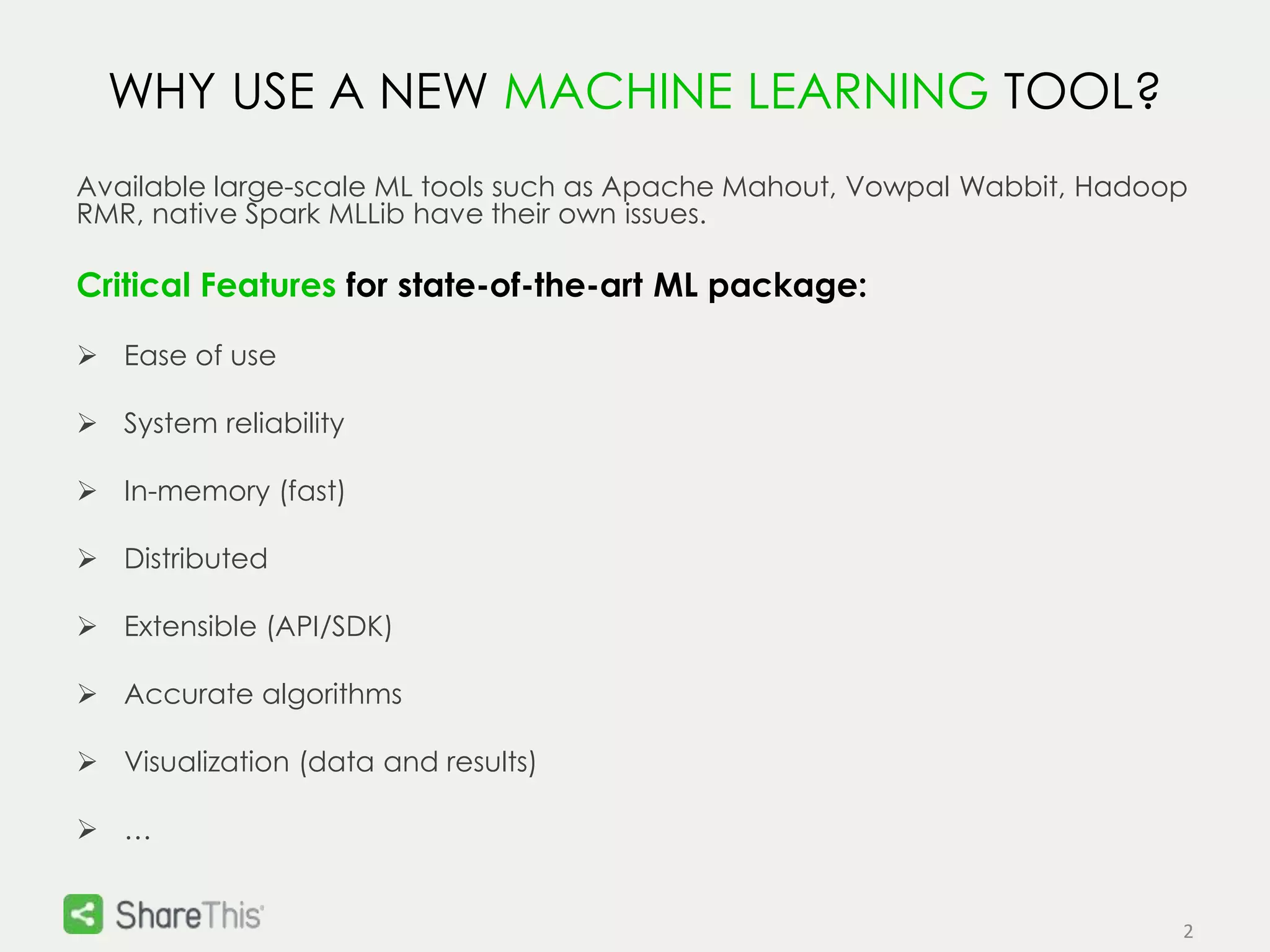 2 
WHY USE A NEW MACHINE LEARNING TOOL? 
Available large-scale ML tools such as Apache Mahout, Vowpal Wabbit, Hadoop 
RMR, native Spark MLLib have their own issues. 
Critical Features for state-of-the-art ML package: 
 Ease of use 
 System reliability 
 In-memory (fast) 
 Distributed 
 Extensible (API/SDK) 
 Accurate algorithms 
 Visualization (data and results) 
 … 
 