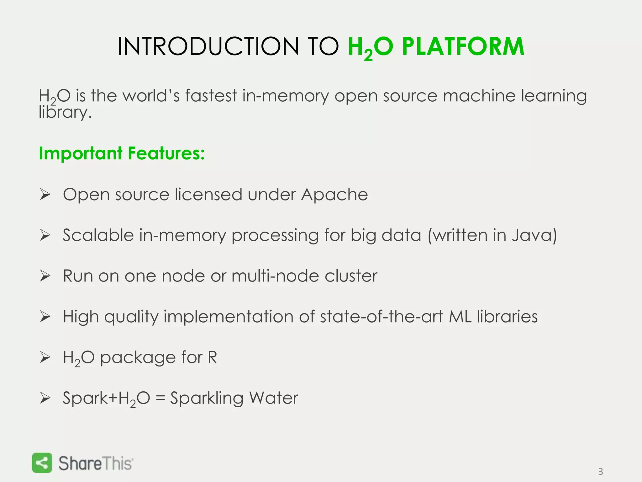3 
INTRODUCTION TO H2O PLATFORM 
H2O is the world’s fastest in-memory open source machine learning 
library. 
Important Features: 
 Open source licensed under Apache 
 Scalable in-memory processing for big data (written in Java) 
 Run on one node or multi-node cluster 
 High quality implementation of state-of-the-art ML libraries 
 H2O package for R 
 Spark+H2O = Sparkling Water 
 