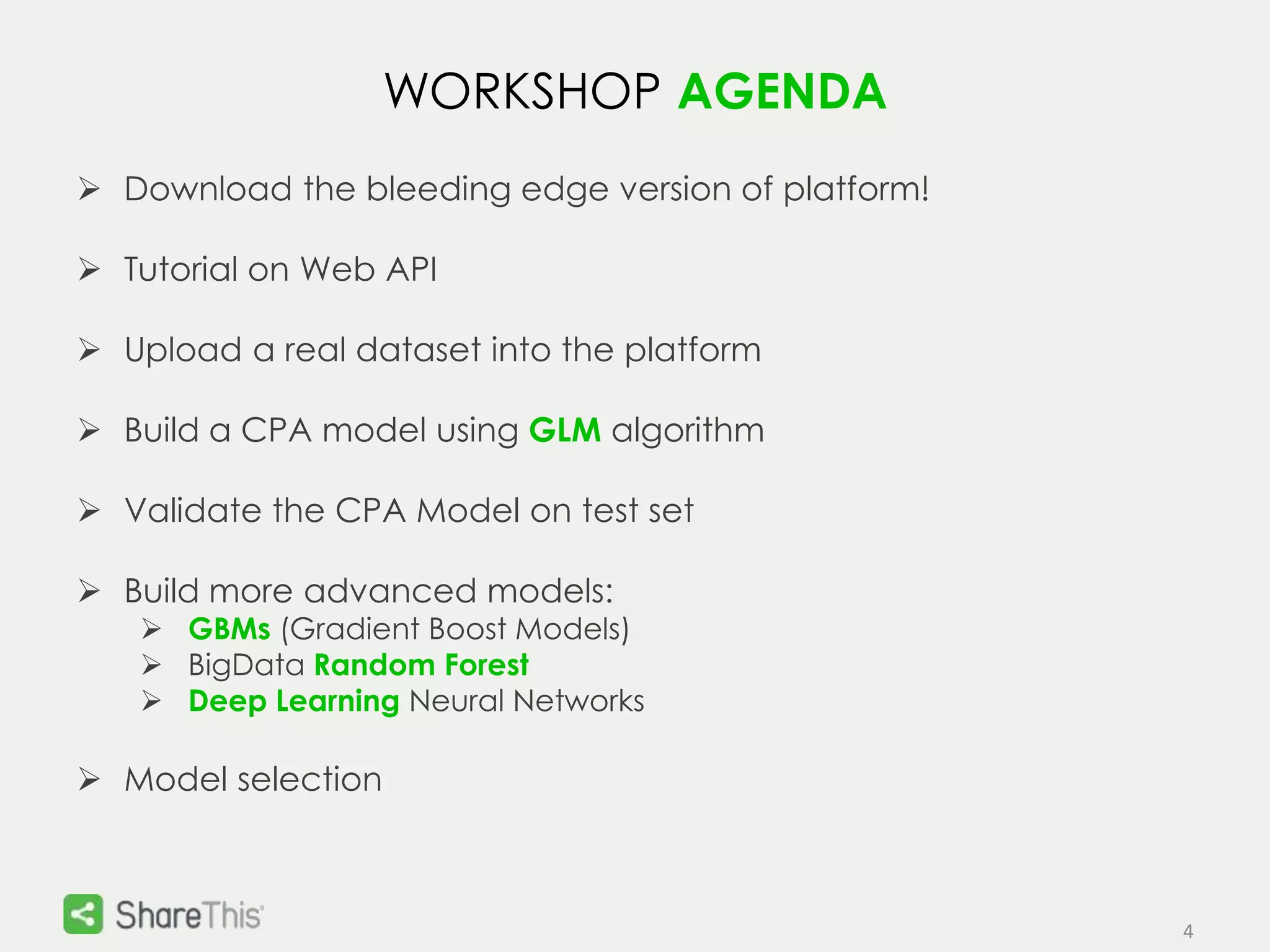 4 
WORKSHOP AGENDA 
 Download the bleeding edge version of platform! 
 Tutorial on Web API 
 Upload a real dataset into the platform 
 Build a CPA model using GLM algorithm 
 Validate the CPA Model on test set 
 Build more advanced models: 
 GBMs (Gradient Boost Models) 
 BigData Random Forest 
 Deep Learning Neural Networks 
 Model selection 
 