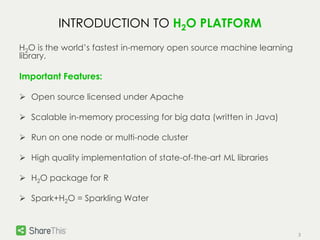 3 
INTRODUCTION TO H2O PLATFORM 
H2O is the world’s fastest in-memory open source machine learning 
library. 
Important Features: 
 Open source licensed under Apache 
 Scalable in-memory processing for big data (written in Java) 
 Run on one node or multi-node cluster 
 High quality implementation of state-of-the-art ML libraries 
 H2O package for R 
 Spark+H2O = Sparkling Water 
 