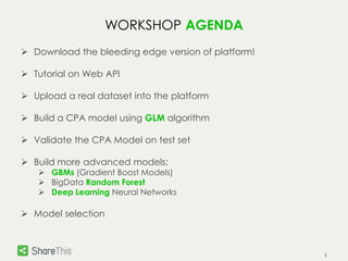 4 
WORKSHOP AGENDA 
 Download the bleeding edge version of platform! 
 Tutorial on Web API 
 Upload a real dataset into the platform 
 Build a CPA model using GLM algorithm 
 Validate the CPA Model on test set 
 Build more advanced models: 
 GBMs (Gradient Boost Models) 
 BigData Random Forest 
 Deep Learning Neural Networks 
 Model selection 
 