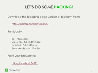 5 
LET’S DO SOME HACKING! 
Download the bleeding edge version of platform from: 
http://0xdata.com/download/ 
Run locally: 
cd ~/Downloads 
unzip h2o-2.7.0.1533.zip 
cd h2o-2.7.0.1533.zip 
java –Xmx4g –jar h2o.jar 
Point your browser to: 
http://localhost:54321 
 