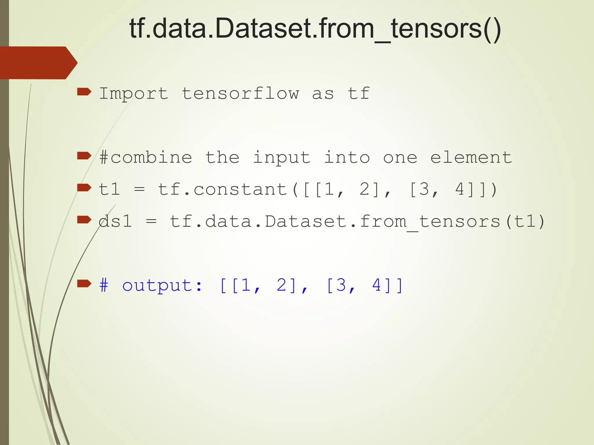 tf.data.Dataset.from_tensors()
 Import tensorflow as tf
 #combine the input into one element
 t1 = tf.constant([[1, 2], [3, 4]])
 ds1 = tf.data.Dataset.from_tensors(t1)
 # output: [[1, 2], [3, 4]]
 