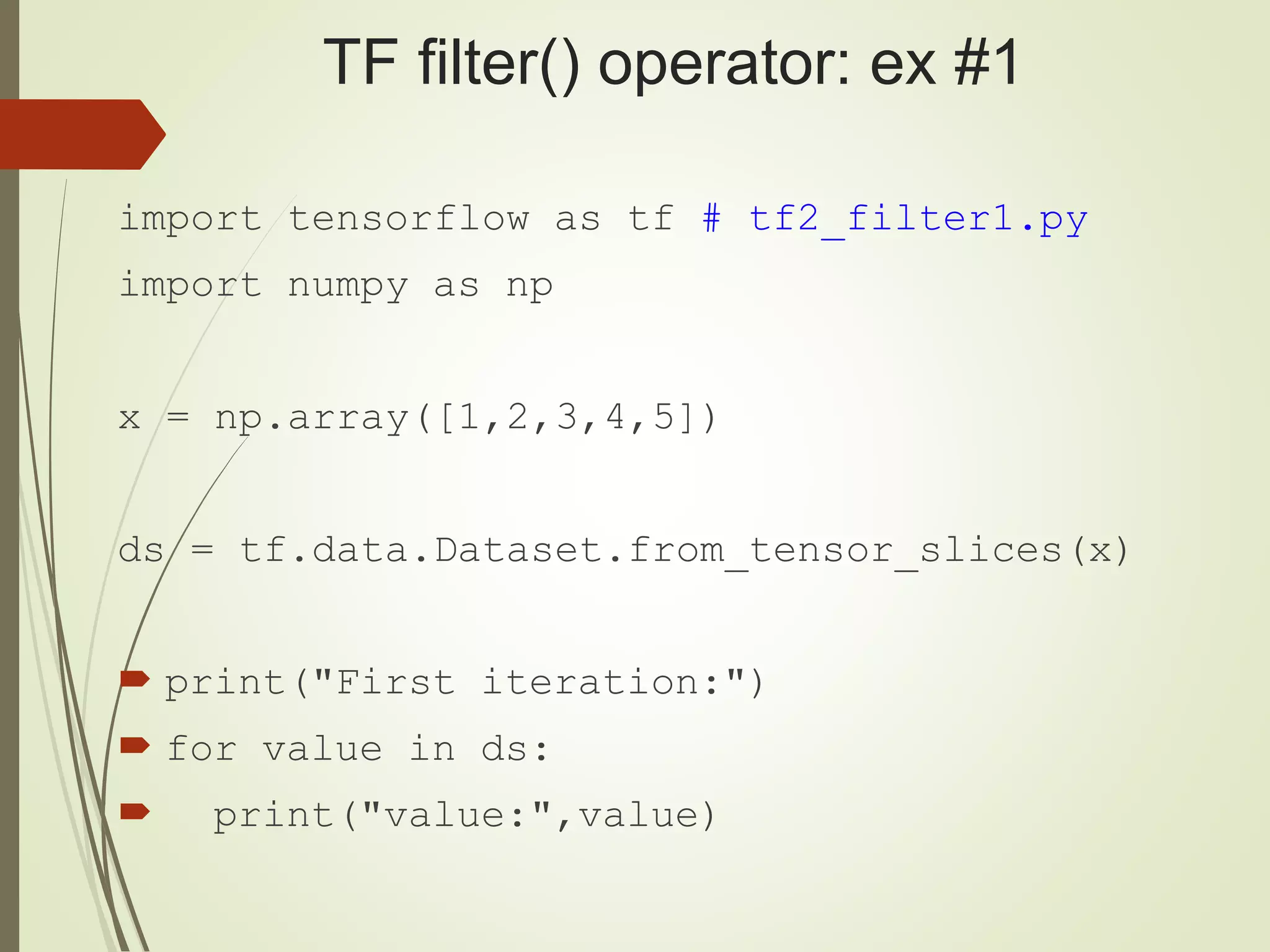 TF filter() operator: ex #1
import tensorflow as tf # tf2_filter1.py
import numpy as np
x = np.array([1,2,3,4,5])
ds = tf.data.Dataset.from_tensor_slices(x)
 print("First iteration:")
 for value in ds:
 print("value:",value)
 