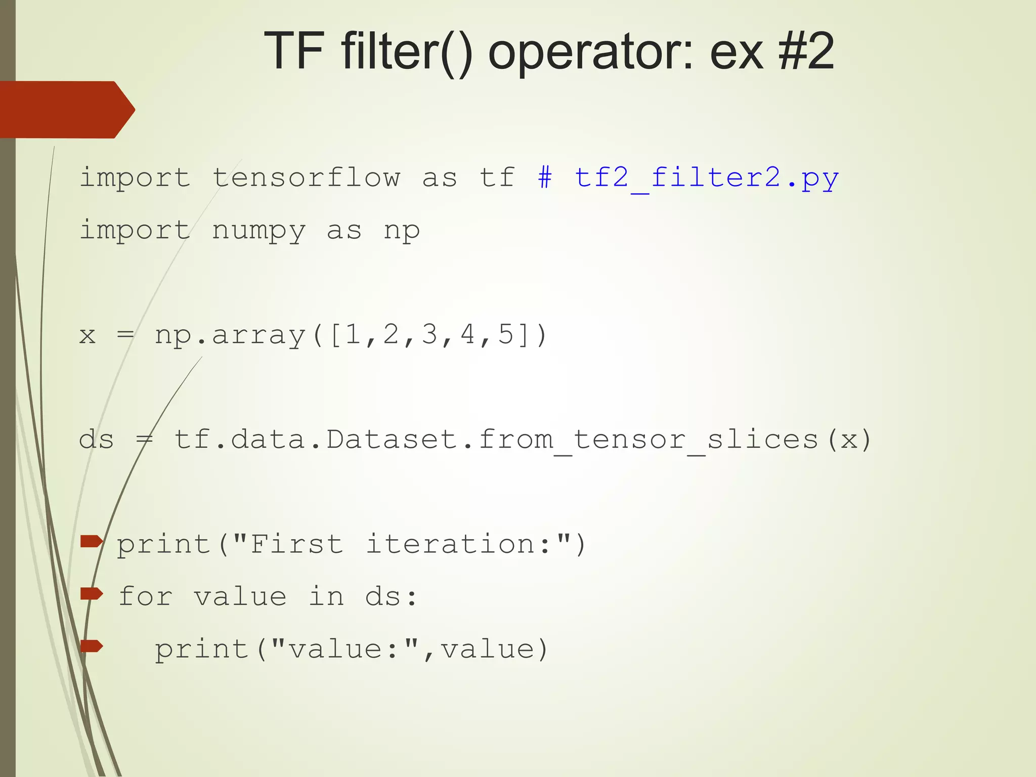 TF filter() operator: ex #2
import tensorflow as tf # tf2_filter2.py
import numpy as np
x = np.array([1,2,3,4,5])
ds = tf.data.Dataset.from_tensor_slices(x)
 print("First iteration:")
 for value in ds:
 print("value:",value)
 