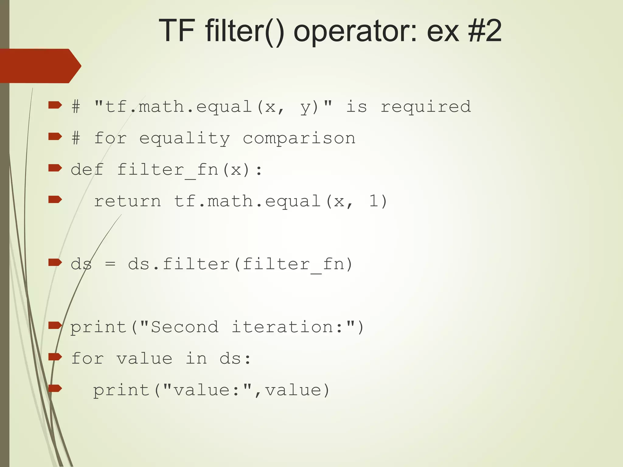 TF filter() operator: ex #2
 # "tf.math.equal(x, y)" is required
 # for equality comparison
 def filter_fn(x):
 return tf.math.equal(x, 1)
 ds = ds.filter(filter_fn)
 print("Second iteration:")
 for value in ds:
 print("value:",value)
 