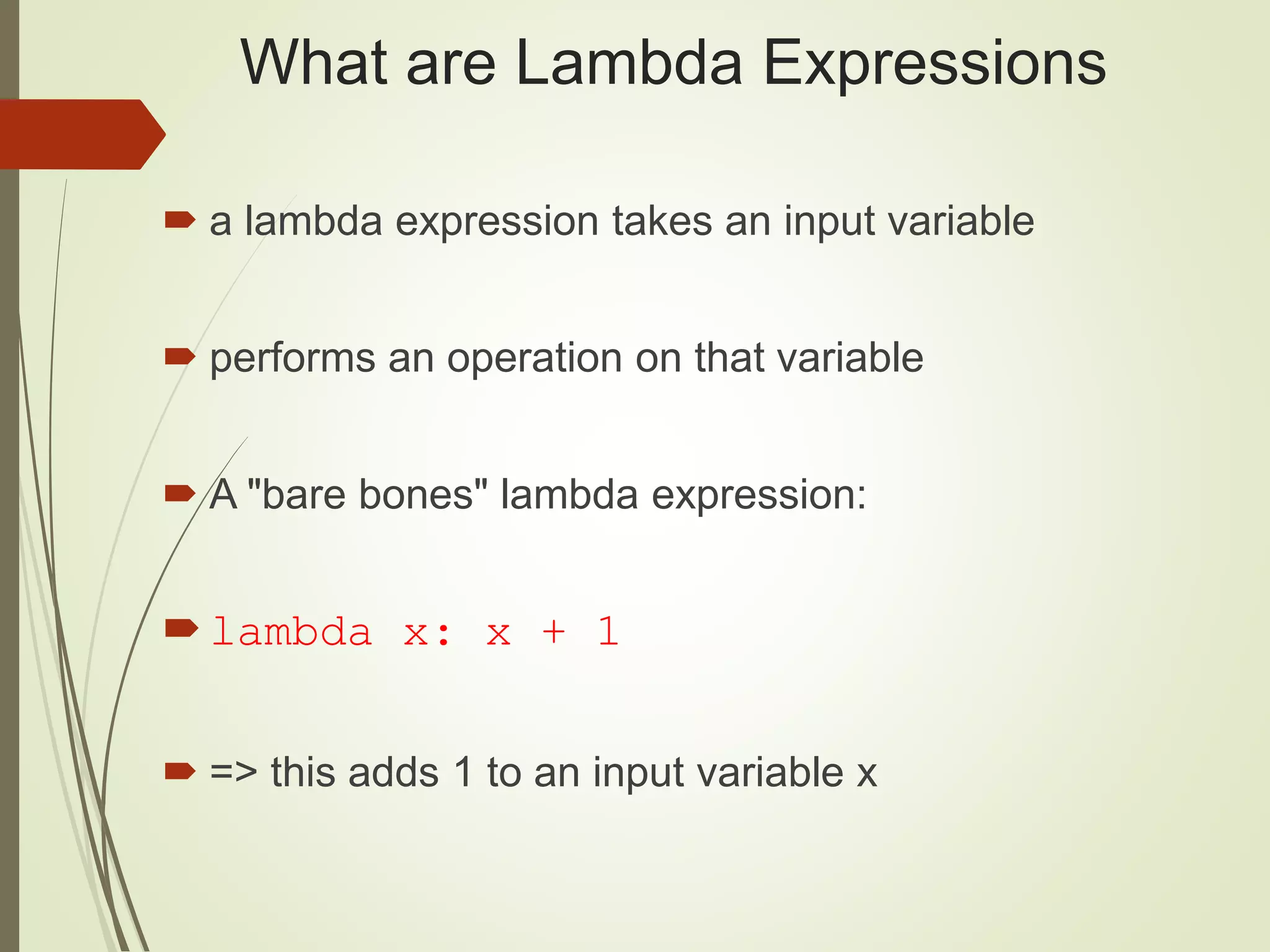 What are Lambda Expressions
 a lambda expression takes an input variable
 performs an operation on that variable
 A "bare bones" lambda expression:
lambda x: x + 1
 => this adds 1 to an input variable x
 
