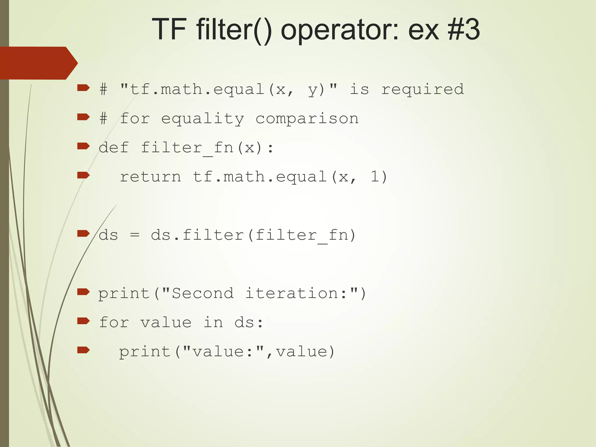 TF filter() operator: ex #3
 # "tf.math.equal(x, y)" is required
 # for equality comparison
 def filter_fn(x):
 return tf.math.equal(x, 1)
 ds = ds.filter(filter_fn)
 print("Second iteration:")
 for value in ds:
 print("value:",value)
 