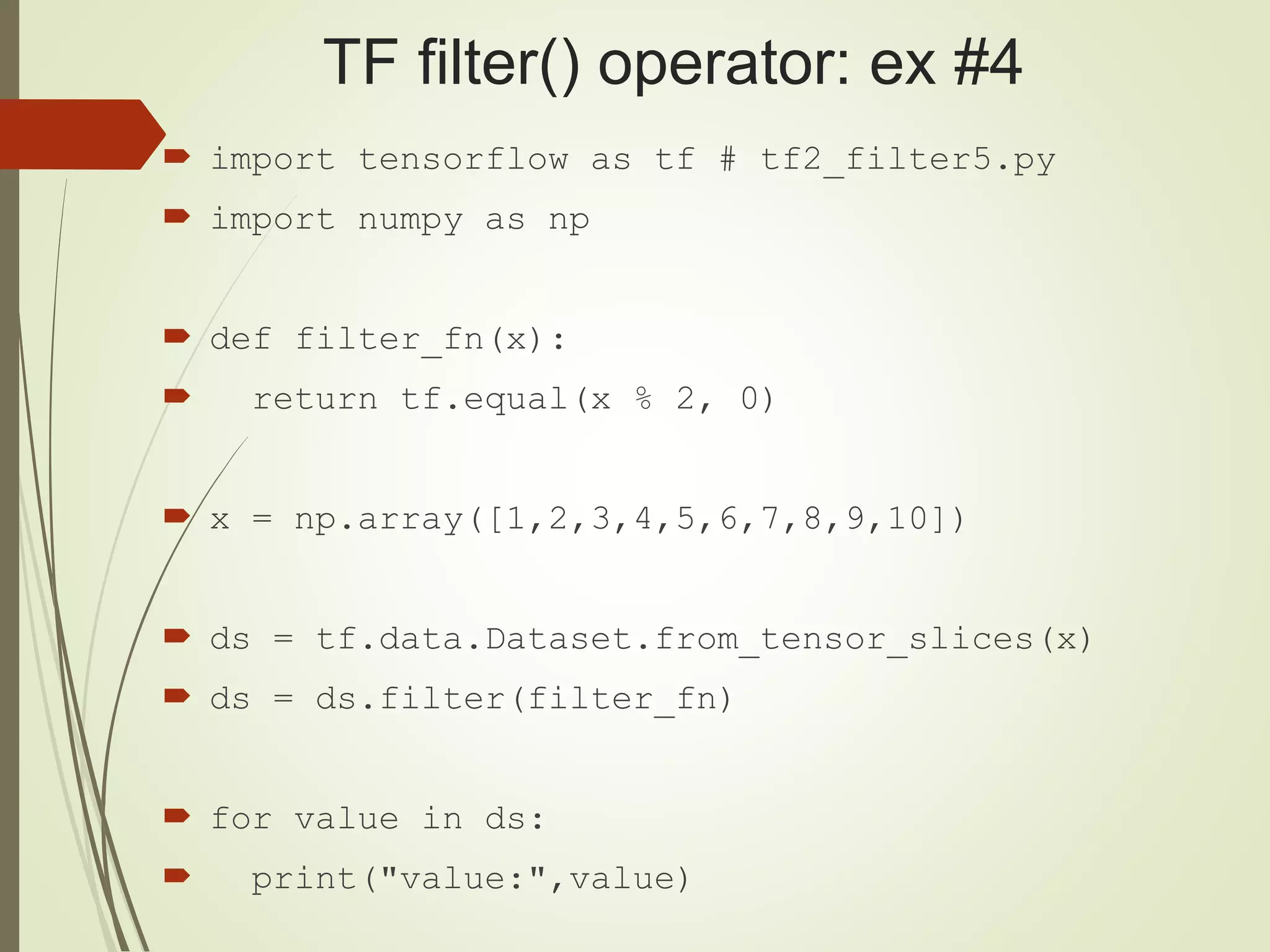 TF filter() operator: ex #4
 import tensorflow as tf # tf2_filter5.py
 import numpy as np
 def filter_fn(x):
 return tf.equal(x % 2, 0)
 x = np.array([1,2,3,4,5,6,7,8,9,10])
 ds = tf.data.Dataset.from_tensor_slices(x)
 ds = ds.filter(filter_fn)
 for value in ds:
 print("value:",value)
 