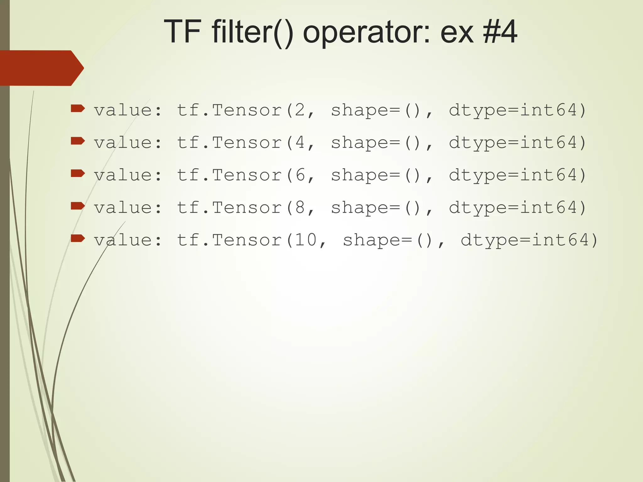 TF filter() operator: ex #4
 value: tf.Tensor(2, shape=(), dtype=int64)
 value: tf.Tensor(4, shape=(), dtype=int64)
 value: tf.Tensor(6, shape=(), dtype=int64)
 value: tf.Tensor(8, shape=(), dtype=int64)
 value: tf.Tensor(10, shape=(), dtype=int64)
 