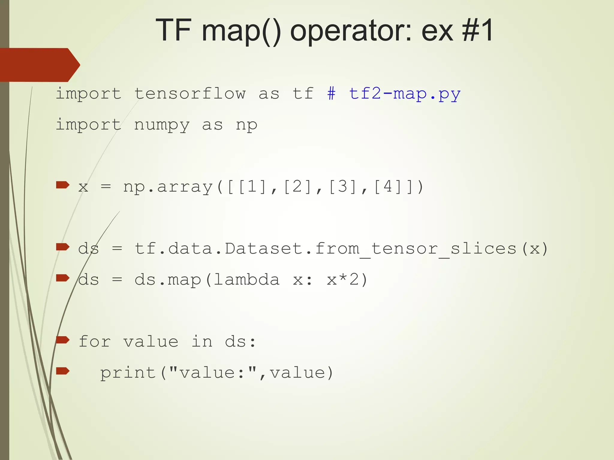 TF map() operator: ex #1
import tensorflow as tf # tf2-map.py
import numpy as np
 x = np.array([[1],[2],[3],[4]])
 ds = tf.data.Dataset.from_tensor_slices(x)
 ds = ds.map(lambda x: x*2)
 for value in ds:
 print("value:",value)
 