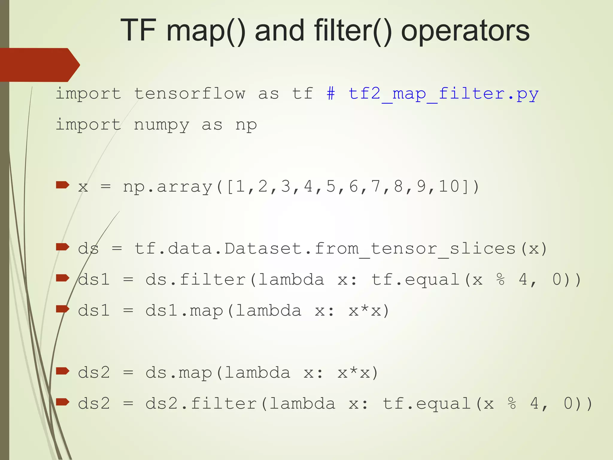 TF map() and filter() operators
import tensorflow as tf # tf2_map_filter.py
import numpy as np
 x = np.array([1,2,3,4,5,6,7,8,9,10])
 ds = tf.data.Dataset.from_tensor_slices(x)
 ds1 = ds.filter(lambda x: tf.equal(x % 4, 0))
 ds1 = ds1.map(lambda x: x*x)
 ds2 = ds.map(lambda x: x*x)
 ds2 = ds2.filter(lambda x: tf.equal(x % 4, 0))
 